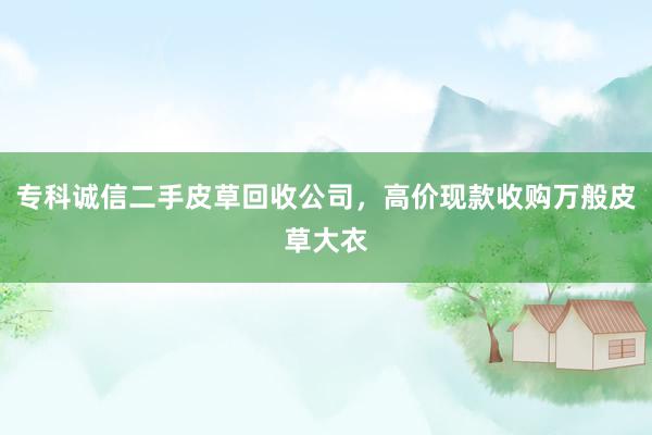 专科诚信二手皮草回收公司，高价现款收购万般皮草大衣