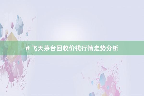 # 飞天茅台回收价钱行情走势分析