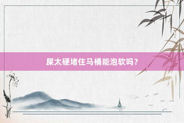 屎太硬堵住马桶能泡软吗？