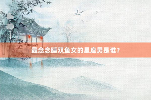 最念念睡双鱼女的星座男是谁？