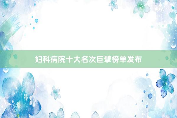 妇科病院十大名次巨擘榜单发布