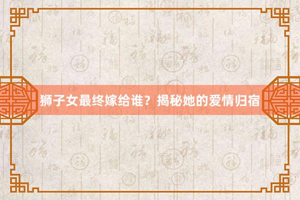 狮子女最终嫁给谁？揭秘她的爱情归宿